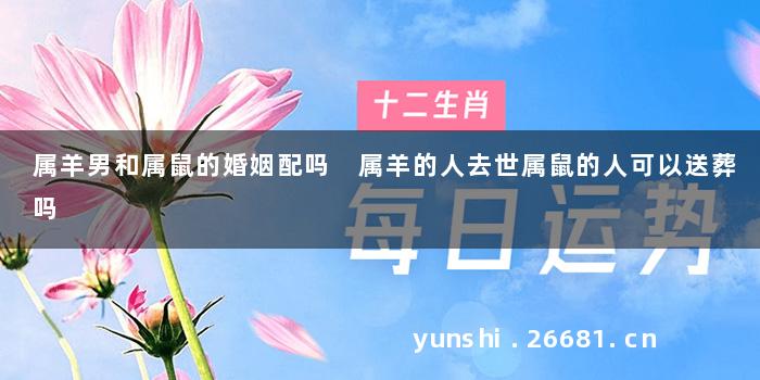 属羊男和属鼠的婚姻配吗 属羊的人去世属鼠的人可以送葬吗